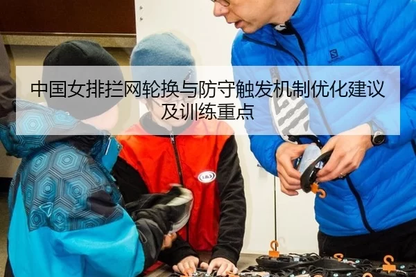 中国女排拦网轮换与防守触发机制优化建议及训练重点 - huatihui