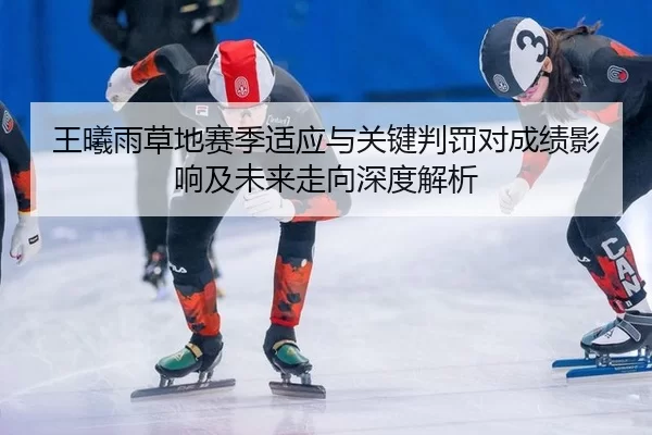 王曦雨草地赛季适应与关键判罚对成绩影响及未来走向深度解析 | huatihui